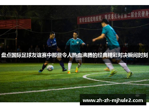 盘点国际足球友谊赛中那些令人热血沸腾的经典精彩对决瞬间时刻 盘点国际足球友谊赛中那些令人热血沸腾的经典精彩对决瞬间时刻