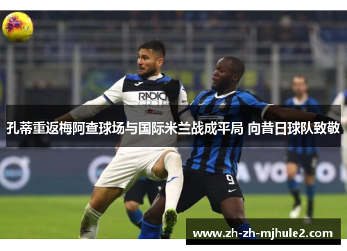 孔蒂重返梅阿查球场与国际米兰战成平局 向昔日球队致敬 孔蒂重返梅阿查球场与国际米兰战成平局 向昔日球队致敬