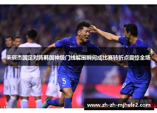朱辰杰国足对阵韩国神级门线解围瞬间成比赛转折点震惊全场 朱辰杰国足对阵韩国神级门线解围瞬间成比赛转折点震惊全场