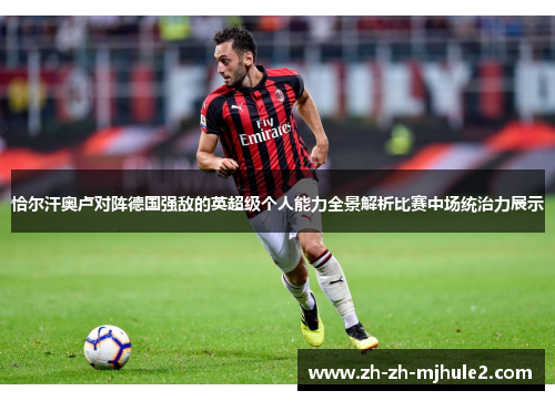 恰尔汗奥卢对阵德国强敌的英超级个人能力全景解析比赛中场统治力展示
